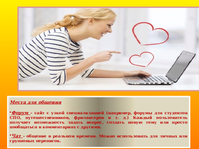 Места для общения  Форум – сайт с узкой специализацией (например, форумы для студентов СПО, путешественников, фрилансеров и т. д.) Каждый пользователь получает возможность задать вопрос, создать новую тему или просто пообщаться в комментариях с другими.  Чат – общение в реальном времени. Можно использовать для личных или групповых переписок.  