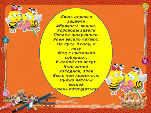 Лишь деревья зацвели Абрикосы, вишни,  Хороводы завели  Пчелки-шалунишки.  Роем весело летают,  На лугу, в саду, в лесу  Мед с цветочков собирают,  И домой его несут.  Чтоб зимой холодной, злой  Было чем кормиться,  Нужно летом и весной  Очень потрудиться! 