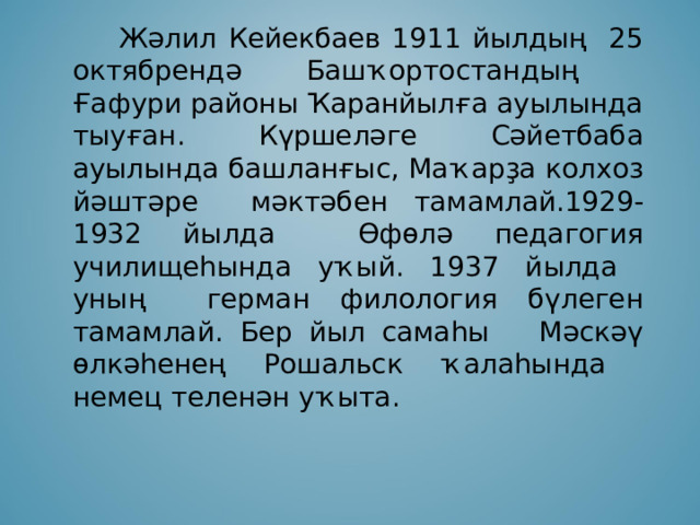   Жәлил Кейекбаев 1911 йылдың 25 октябрендә Башҡортостандың Ғафури районы Ҡаранйылға ауылында тыуған. Күршеләге Сәйетбаба ауылында башланғыс, Маҡарҙа колхоз йәштәре мәктәбен тамамлай.1929-1932 йылда Өфөлә педагогия училищеһында уҡый. 1937 йылда уның герман филология бүлеген тамамлай. Бер йыл самаһы Мәскәү өлкәһенең Рошальск ҡалаһында немец теленән уҡыта. 