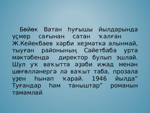  Бөйөк Ватан һуғышы йылдарында үҫмер сағынан сатан ҡалған Ж.Кейекбаев хәрби хеҙмәткә алынмай, тыуған районының Сәйетбаба урта мәктәбендә директор булып эшләй. Шул уҡ ваҡытта әҙәби ижад менән шөғөлләнергә лә ваҡыт таба, прозала үҙен һынап ҡарай. 1946 йылда“ Туғандар һәм таныштар” романын тамамлай 