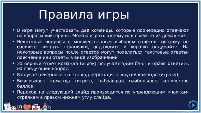 Правила игры В игре могут участвовать две команды, которые поочередно отвечают на вопросы викторины. Можно играть одному или с кем-то из домашних. Некоторые вопросы с множественным выбором ответов, поэтому не спешите листать странички, подождите и хорошо подумайте. На некоторые вопросы после ответов могут появляться текстовые ответы-пояснения или ответы в виде изображений. За верный ответ команда (игрок) получает один балл и право ответить на следующий вопрос. В случае неверного ответа ход переходит к другой команде (игроку). Выигрывает команда (игрок), набравшая наибольшее количество баллов. Переход на следующий слайд производится по управляющим кнопкам-стрелкам в правом нижнем углу слайда. 