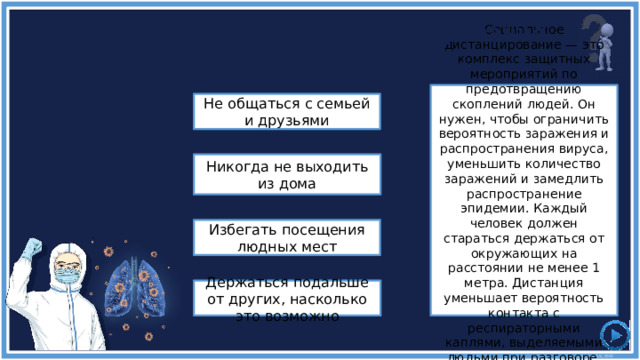 Практика социального дистанцирования означает, что вы должны ... Социальное дистанцирование — это комплекс защитных мероприятий по предотвращению скоплений людей. Он нужен, чтобы ограничить вероятность заражения и распространения вируса, уменьшить количество заражений и замедлить распространение эпидемии. Каждый человек должен стараться держаться от окружающих на расстоянии не менее 1 метра. Дистанция уменьшает вероятность контакта с респираторными каплями, выделяемыми людьми при разговоре, кашле или чихании. Не общаться с семьей и друзьями Никогда не выходить из дома Избегать посещения людных мест Держаться подальше от других, насколько это возможно 