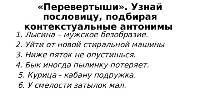 «Перевертыши». Узнай пословицу, подбирая контекстуальные антонимы 1. Лысина – мужское безобразие. 2. Уйти от новой стиральной машины 3. Ниже пяток не опустишься. 4. Бык иногда пылинку потеряет.  5. Курица - кабану подружка.  6. У смелости затылок мал. 