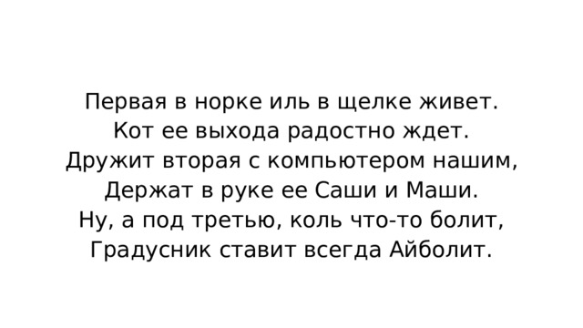 Первая в норке иль в щелке живет. Кот ее выхода радостно ждет. Дружит вторая с компьютером нашим, Держат в руке ее Саши и Маши. Ну, а под третью, коль что-то болит, Градусник ставит всегда Айболит. 