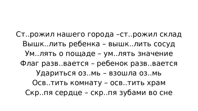 Ст..рожил нашего города –ст..рожил склад Вышк..лить ребенка – вышк..лить сосуд Ум..лять о пощаде – ум..лять значение Флаг разв..вается – ребенок разв..вается Удариться оз..мь – взошла оз..мь Осв..тить комнату – осв..тить храм Скр..пя сердце – скр..пя зубами во сне 