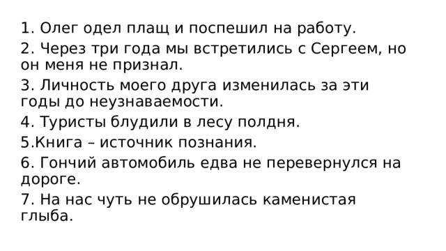 1. Олег одел плащ и поспешил на работу. 2. Через три года мы встретились с Сергеем, но он меня не признал. 3. Личность моего друга изменилась за эти годы до неузнаваемости. 4. Туристы блудили в лесу полдня. 5.Книга – источник познания. 6. Гончий автомобиль едва не перевернулся на дороге. 7. На нас чуть не обрушилась каменистая глыба. 