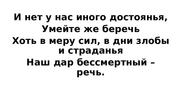 И нет у нас иного достоянья, Умейте же беречь Хоть в меру сил, в дни злобы и страданья Наш дар бессмертный – речь. 