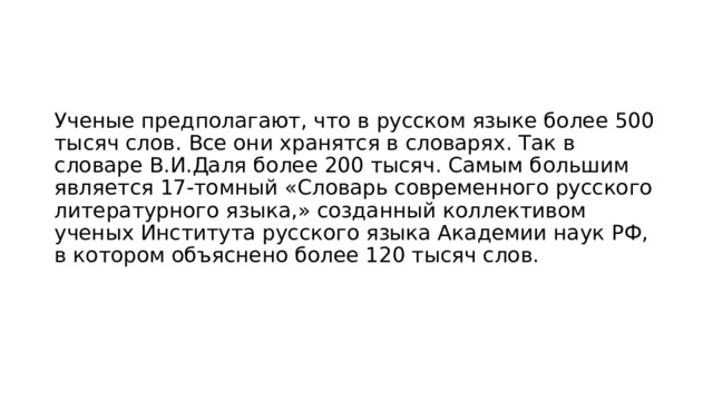 Ученые предполагают, что в русском языке более 500 тысяч слов. Все они хранятся в словарях. Так в словаре В.И.Даля более 200 тысяч. Самым большим является 17-томный «Словарь современного русского литературного языка,» созданный коллективом ученых Института русского языка Академии наук РФ, в котором объяснено более 120 тысяч слов. 