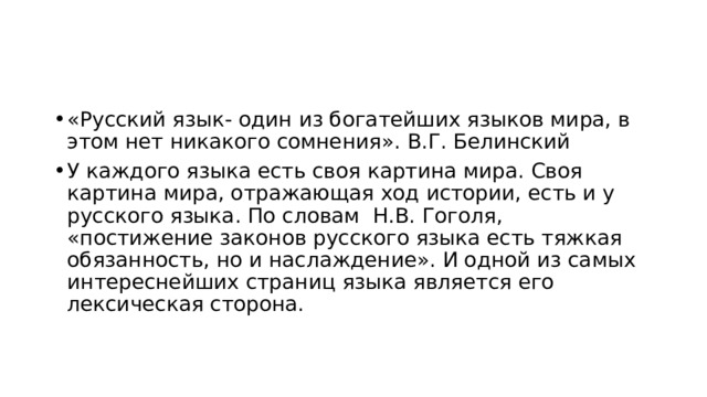 «Русский язык- один из богатейших языков мира, в этом нет никакого сомнения». В.Г. Белинский У каждого языка есть своя картина мира. Своя картина мира, отражающая ход истории, есть и у русского языка. По словам Н.В. Гоголя, «постижение законов русского языка есть тяжкая обязанность, но и наслаждение». И одной из самых интереснейших страниц языка является его лексическая сторона. 