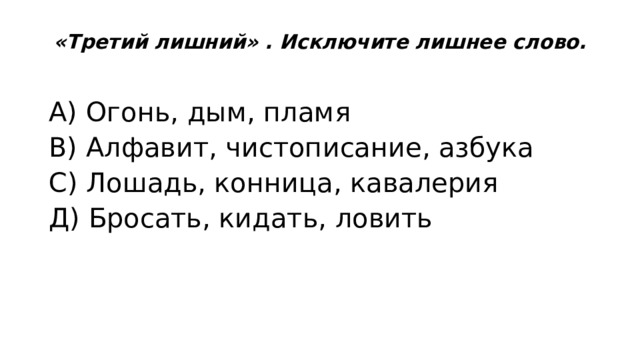 «Третий лишний» . Исключите лишнее слово.   А) Огонь, дым, пламя В) Алфавит, чистописание, азбука С) Лошадь, конница, кавалерия Д) Бросать, кидать, ловить 
