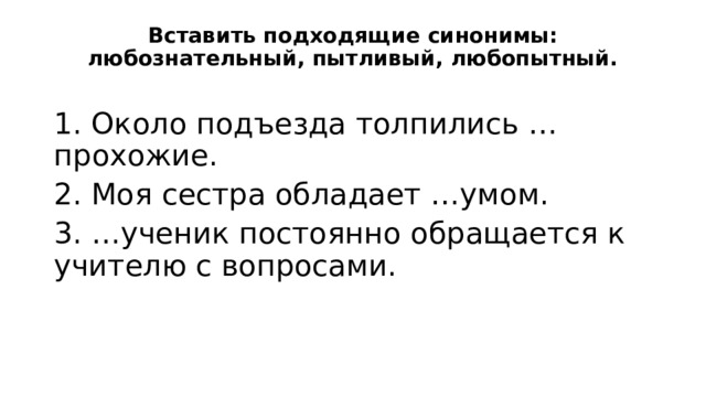 Вставить подходящие синонимы: любознательный, пытливый, любопытный.   1. Около подъезда толпились …прохожие. 2. Моя сестра обладает …умом. 3. …ученик постоянно обращается к учителю с вопросами. 