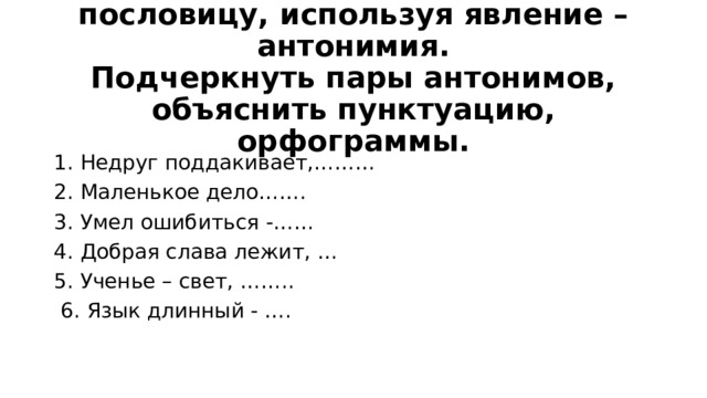 Творческий диктант. Закончить пословицу, используя явление – антонимия.  Подчеркнуть пары антонимов, объяснить пунктуацию, орфограммы.   1. Недруг поддакивает,……… 2. Маленькое дело……. 3. Умел ошибиться -…… 4. Добрая слава лежит, … 5. Ученье – свет, ……..  6. Язык длинный - …. 