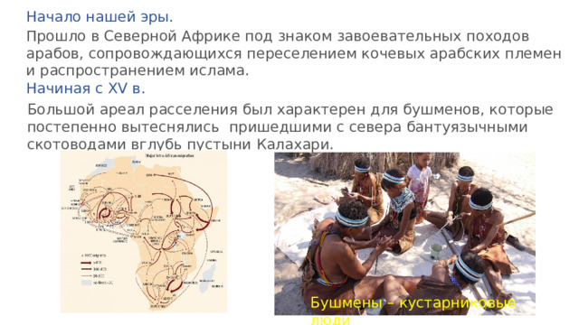 Начало нашей эры. Прошло в Северной Африке под знаком завоевательных походов арабов, сопровождающихся переселением кочевых арабских племен и распространением ислама. Начиная с XV в. Большой ареал расселения был характерен для бушменов, которые постепенно вытеснялись пришедшими с севера бантуязычными скотоводами вглубь пустыни Калахари. Бушмены – кустарниковые люди 