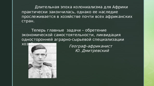  Длительная эпоха колониализма для Африки практически закончилась, однако ее наследие прослеживается в хозяйстве почти всех африканских стран.  Теперь главные задачи – обретение экономической самостоятельности, ликвидация односторонней аграрно-сырьевой специализации хозяйства. Географ-африканист Ю. Дмитревский 
