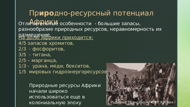 Пр иро дно-ресурсный потенциал Африки Отличительные особенности - большие запасы, разнообразие природных ресурсов, неравномерность их размещение. На долю Африки приходится: 4/5 запасов хромитов, 2/3 - фосфоритов, 3/5 - титана, 2/5 – марганца, 1/3 - урана, меди, бокситов, 1/5 мировых гидроэнергоресурсов. Природные ресурсы Африки начали широко использоваться еще в колониальную эпоху Рудники Трансвааль ЮАР XIX век 