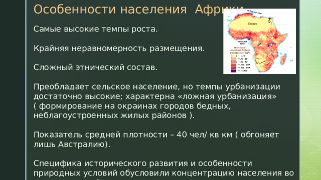Особенности населения Африки Самые высокие темпы роста. Крайняя неравномерность размещения. Сложный этнический состав. Преобладает сельское население, но темпы урбанизации достаточно высокие; характерна «ложная урбанизация» ( формирование на окраинах городов бедных, неблагоустроенных жилых районов ). Показатель средней плотности – 40 чел/ кв км ( обгоняет лишь Австралию). Специфика исторического развития и особенности природных условий обусловили концентрацию населения во внутренних районах материка. 