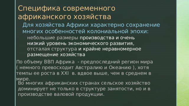 Специфика современного африканского хозяйства Для хозяйства Африки характерно сохранение многих особенностей колониальной эпохи: небольшие размеры производства и очень низкий уровень экономического развития, отсталая структура и крайне неравномерное размещение хозяйства По объему ВВП Африка - предпоследний регион мира ( немного превосходит Австралию и Океанию ), хотя темпы ее роста в XXI в. вдвое выше, чем в среднем в мире. Во многих африканских странах сельское хозяйство доминирует не только в структуре занятости, но и в производстве валовой продукции. 