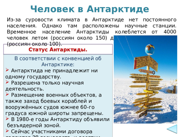 Человек в Антарктиде Из-за суровости климата в Антарктиде нет постоянного населения. Однако там расположены научные станции. Временное население Антарктиды колеблется от 4000 человек летом (россиян около 150) до 1000 человек зимой (россиян около 100). Статус Антарктиды. В соответствии с конвенцией об Антарктике:  Антарктида не принадлежит ни одному государству.  Разрешена только научная деятельность.  Размещение военных объектов, а также заход боевых кораблей и вооружённых судов южнее 60-го градуса южной широты запрещены.  В 1980-е годы Антарктиду объявили безъядерной зоной.  Сейчас участниками договора являются 28 государств и десятки стран-наблюдателей. 
