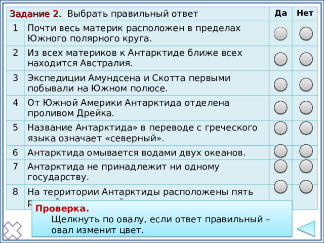 Задание 2. Выбрать правильный ответ 1 Почти весь материк расположен в пределах Южного полярного круга. 2 Да Из всех материков к Антарктиде ближе всех находится Австралия. 3 Нет Экспедиции Амундсена и Скотта первыми побывали на Южном полюсе. 4 5 От Южной Америки Антарктида отделена проливом Дрейка. Название Антарктида» в переводе с греческого языка означает «северный». 6 Антарктида омывается водами двух океанов. 7 Антарктида не принадлежит ни одному государству. 8 На территории Антарктиды расположены пять российских станций. Проверка: щелкнуть по овалу, если ответ правильный – овал изменит заливку. Проверка. Щелкнуть по овалу, если ответ правильный – овал изменит цвет. Щелкнуть по овалу, если ответ правильный – овал изменит цвет. Проверка  