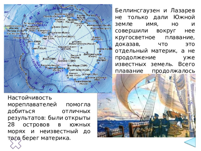 Беллинсгаузен и Лазарев не только дали Южной земле имя, но и совершили вокруг нее кругосветное плавание, доказав, что это отдельный материк, а не продолжение уже известных земель. Всего плавание продолжалось 750 дней. Настойчивость мореплавателей помогла добиться отличных результатов: были открыты 28 островов в южных морях и неизвестный до того берег материка. 