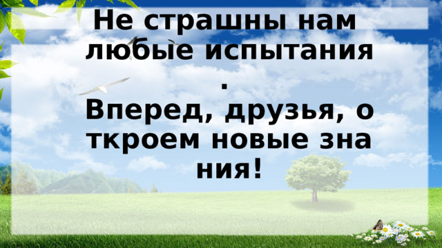 Не страшны нам любые испытания.   Вперед, друзья, откроем новые знания!   
