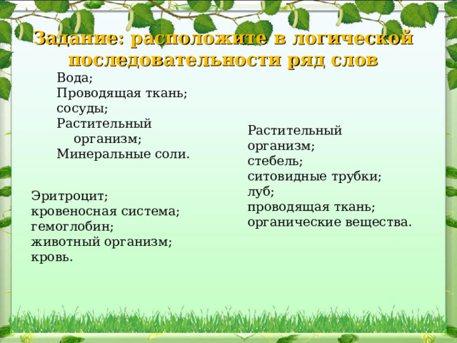 Задание: расположите в логической последовательности ряд слов Вода; Проводящая ткань; сосуды; Растительный организм; Минеральные соли. Растительный организм; стебель; ситовидные трубки; луб; проводящая ткань; органические вещества. Эритроцит; кровеносная система; гемоглобин; животный организм; кровь. 