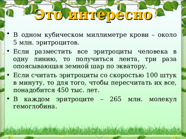 Это интересно В  одном кубическом миллиметре крови – около 5 млн. эритроцитов. Если разместить все эритроциты человека в одну линию, то получиться лента, три раза опоясывающая земной шар по экватору. Если считать эритроциты со скоростью 100 штук в минуту, то для того, чтобы пересчитать их все, понадобится 450 тыс. лет. В каждом эритроците – 265 млн. молекул гемоглобина. 
