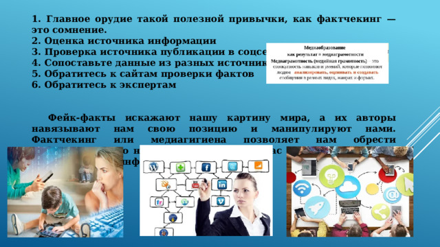  1. Главное орудие такой полезной привычки, как фактчекинг — это сомнение. 2. Оценка источника информации 3. Проверка источника публикации в соцсетях 4. Сопоставьте данные из разных источников 5. Обратитесь к сайтам проверки фактов 6. Обратитесь к экспертам    Фейк-факты искажают нашу картину мира, а их авторы навязывают нам свою позицию и манипулируют нами. Фактчекинг или медиагигиена позволяет нам обрести информационную независимость, делает нас более осознанными потребителями информации. 
