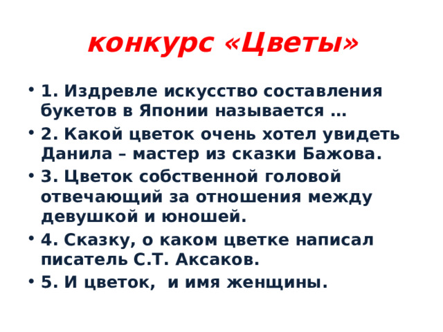 конкурс «Цветы» 1. Издревле искусство составления букетов в Японии называется … 2. Какой цветок очень хотел увидеть Данила – мастер из сказки Бажова. 3. Цветок собственной головой отвечающий за отношения между девушкой и юношей. 4. Сказку, о каком цветке написал писатель С.Т. Аксаков. 5. И цветок, и имя женщины. 