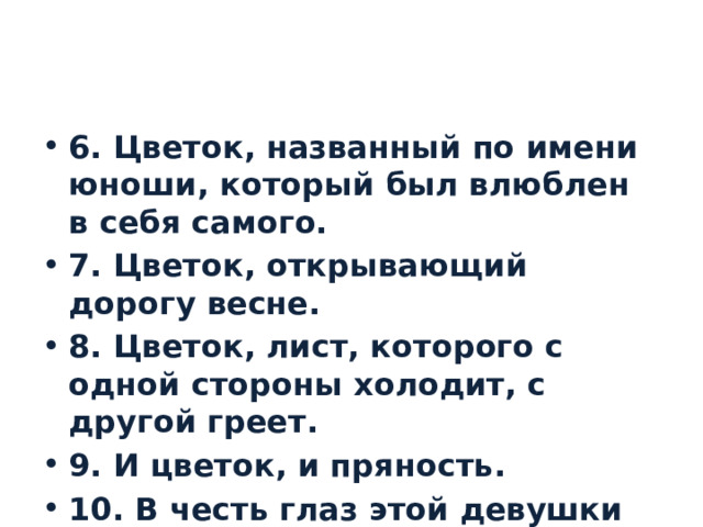 6. Цветок, названный по имени юноши, который был влюблен в себя самого. 7. Цветок, открывающий дорогу весне. 8. Цветок, лист, которого с одной стороны холодит, с другой греет. 9. И цветок, и пряность. 10. В честь глаз этой девушки назвали этот цветок. 
