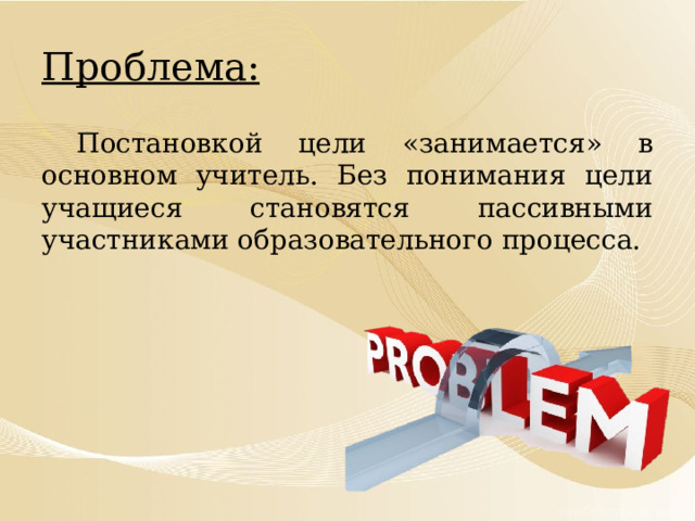 Проблема:  Постановкой цели «занимается» в основном учитель. Без понимания цели учащиеся становятся пассивными участниками образовательного процесса. 