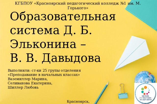 КГБПОУ «Красноярский педагогический колледж №1 им. М. Горького» Образовательная система Д. Б. Эльконина –  В. В. Давыдова Выполнили: ст-ки 25 групы отделения «Преподавание в начальных классах»  Ваземиллер Марина,  Селиванова Екатерина,  Шиллер Любовь Красноярск, 2022 