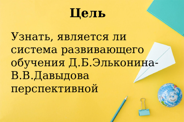 Цель Узнать, является ли система развивающего обучения Д.Б.Эльконина-В.В.Давыдова перспективной 