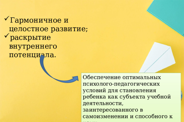 Гармоничное и целостное развитие; раскрытие внутреннего потенциала. Обеспечение оптимальных психолого-педагогических условий для становления ребенка как субъекта учебной деятельности, заинтересованного в самоизменении и способного к нему. 
