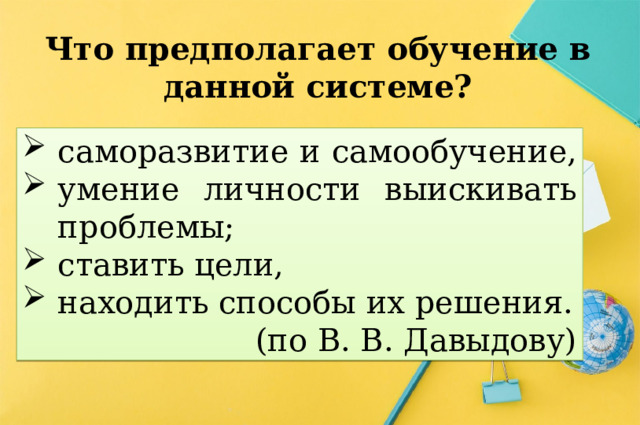 Что предполагает обучение в данной системе? саморазвитие и самообучение, умение личности выискивать проблемы; ставить цели, находить способы их решения. (по В. В. Давыдову) 