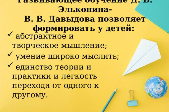 Развивающее обучение Д. Б. Эльконина-  В. В. Давыдова позволяет формировать у детей:  абстрактное и творческое мышление;  умение широко мыслить;  единство теории и практики и легкость перехода от одного к другому. 