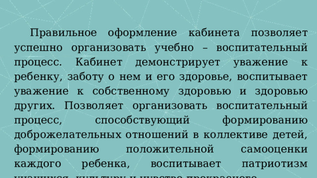 Правильное оформление кабинета позволяет успешно организовать учебно – воспитательный процесс. Кабинет демонстрирует уважение к ребенку, заботу о нем и его здоровье, воспитывает уважение к собственному здоровью и здоровью других. Позволяет организовать воспитательный процесс, способствующий формированию доброжелательных отношений в коллективе детей, формированию положительной самооценки каждого ребенка, воспитывает патриотизм учащихся, культуру и чувство прекрасного. 