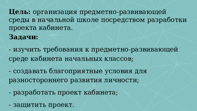 Цель: организация предметно-развивающей среды в начальной школе посредством разработки проекта кабинета. Задачи: - изучить требования к предметно-развивающей среде кабинета начальных классов; - создавать благоприятные условия для разностороннего развития личности; - разработать проект кабинета; - защитить проект. 