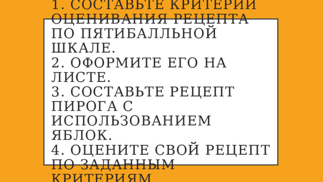 1. Составьте критерии оценивания рецепта по пятибалльной шкале.  2. Оформите его на листе.  3. Составьте рецепт пирога с использованием яблок.  4. Оцените свой рецепт по заданным критериям. 