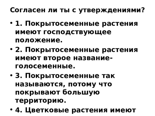 Согласен ли ты с утверждениями? 1. Покрытосеменные растения имеют господствующее положение. 2. Покрытосеменные растения имеют второе название- голосеменные. 3. Покрытосеменные так называются, потому что покрывают большую территорию. 4. Цветковые растения имеют цветок и плод 5. Сосна относится к цветковым растениям. 