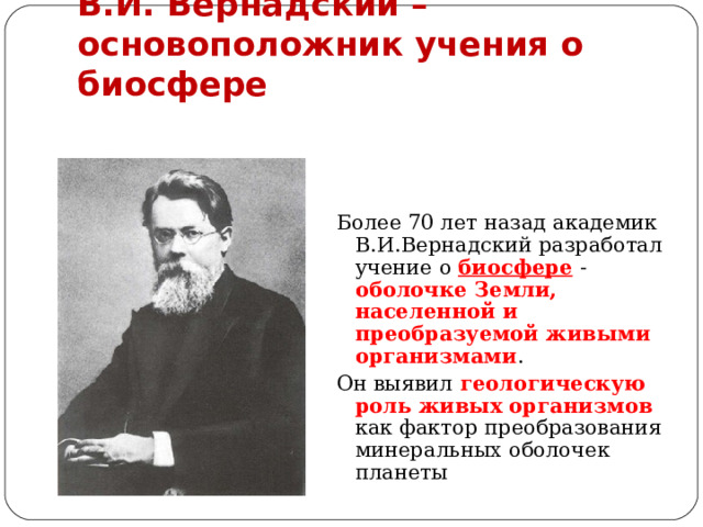 В.И. Вернадский – основоположник учения о биосфере Более 70 лет назад академик В.И.Вернадский разработал учение о биосфере  - оболочке Земли, населенной и преобразуемой живыми организмами . Он выявил геологическую роль живых организмов как фактор преобразования минеральных оболочек планеты 
