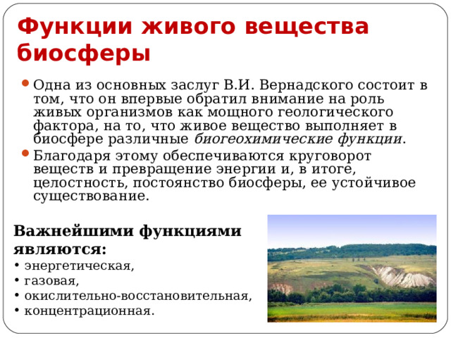 Функции живого вещества биосферы Одна из основных заслуг В.И. Вернадского состоит в том, что он впервые обратил внимание на роль живых организмов как мощного геологического фактора, на то, что живое вещество выполняет в биосфере различные биогеохимические функции . Благодаря этому обеспечиваются круговорот веществ и превращение энергии и, в итоге, целостность, постоянство биосферы, ее устойчивое существование. Важнейшими функциями являются:  энергетическая,  газовая,  окислительно-восстановительная,  концентрационная. 