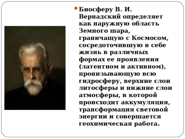 Биосферу В. И. Вернадский определяет как наружную область Земного шара, граничащую с Космосом, сосредоточившую в себе жизнь в различных формах ее проявления (латентном и активном), пронизывающую всю гидросферу, верхние слои литосферы и нижние слои атмосферы, в которой происходит аккумуляция, трансформация световой энергии и совершается геохимическая работа . 