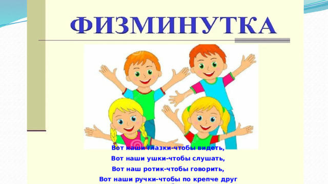 Вот наши глазки-чтобы видеть, Вот наши ушки-чтобы слушать, Вот наш ротик-чтобы говорить, Вот наши ручки-чтобы по крепче друг друга обнять. 