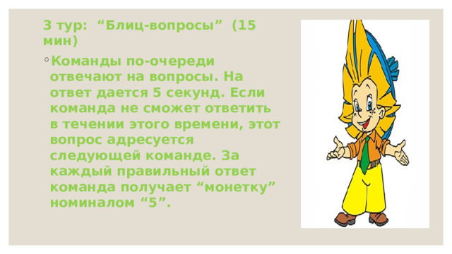 3 тур: “Блиц-вопросы” (15 мин) Команды по-очереди отвечают на вопросы. На ответ дается 5 секунд. Если команда не сможет ответить в течении этого времени, этот вопрос адресуется следующей команде. За каждый правильный ответ команда получает “монетку” номиналом “5”. 