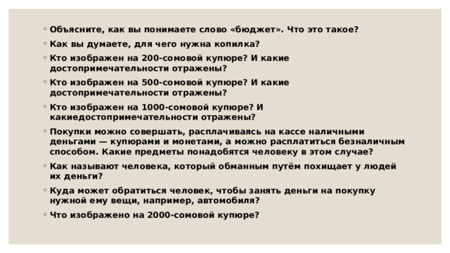 Объясните, как вы понимаете слово «бюджет». Что это такое? Как вы думаете, для чего нужна копилка? Кто изображен на 200-сомовой купюре? И какие достопримечательности отражены? Кто изображен на 500-сомовой купюре? И какие достопримечательности отражены? Кто изображен на 1000-сомовой купюре? И какиедостопримечательности отражены? Покупки можно совершать, расплачиваясь на кассе наличными деньгами — купюрами и монетами, а можно расплатиться безналичным способом. Какие предметы понадобятся человеку в этом случае? Как называют человека, который обманным путём похищает у людей их деньги? Куда может обратиться человек, чтобы занять деньги на покупку нужной ему вещи, например, автомобиля? Что изображено на 2000-сомовой купюре? 