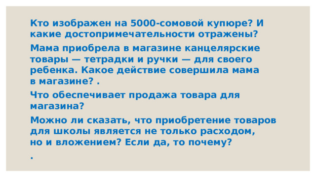 Кто изображен на 5000-сомовой купюре? И какие достопримечательности отражены? Мама приобрела в магазине канцелярские товары — тетрадки и ручки — для своего ребенка. Какое действие совершила мама в магазине? . Что обеспечивает продажа товара для магазина? Можно ли сказать, что приобретение товаров для школы является не только расходом, но и вложением? Если да, то почему? .   