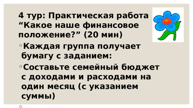 4 тур: Практическая работа “Какое наше финансовое положение?” (20 мин) Каждая группа получает бумагу с заданием: Составьте семейный бюджет с доходами и расходами на один месяц (с указанием суммы)  