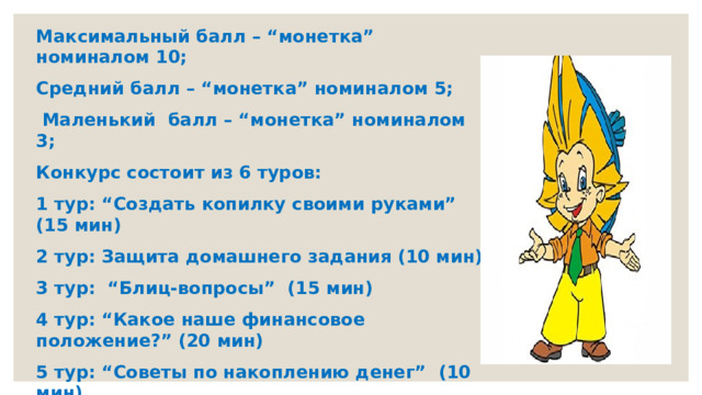 Максимальный балл – “монетка” номиналом 10; Средний балл – “монетка” номиналом 5;  Маленький балл – “монетка” номиналом 3; Конкурс состоит из 6 туров: 1 тур: “Создать копилку своими руками” (15 мин) 2 тур: Защита домашнего задания (10 мин) 3 тур: “Блиц-вопросы” (15 мин) 4 тур: “Какое наше финансовое положение?” (20 мин) 5 тур: “Советы по накоплению денег” (10 мин) 6 тур: Заключительный “Подведем итог”. 
