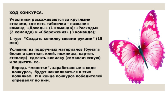 ХОД КОНКУРСА. Участники рассаживаются за круглыми столами, где есть таблички – названия команд «Доходы» (1 команда); «Расходы» (2 команда) и «Сбережения» (3 команда); 1 тур: “Создать копилку своими руками” (15 мин) Условие: из подручных материалов (бумага белая и цветная, клей, ножницы, картон, степлер) сделать копилку (символическую) и защитить ее. Впредь “монетки”, заработанные в ходе конкурса, будут накапливаться в этих копилках. И в конце конкурса победителей определят по ним. 